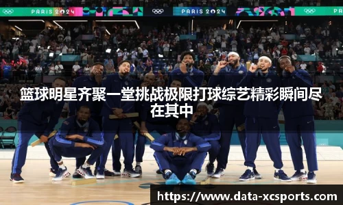 篮球明星齐聚一堂挑战极限打球综艺精彩瞬间尽在其中